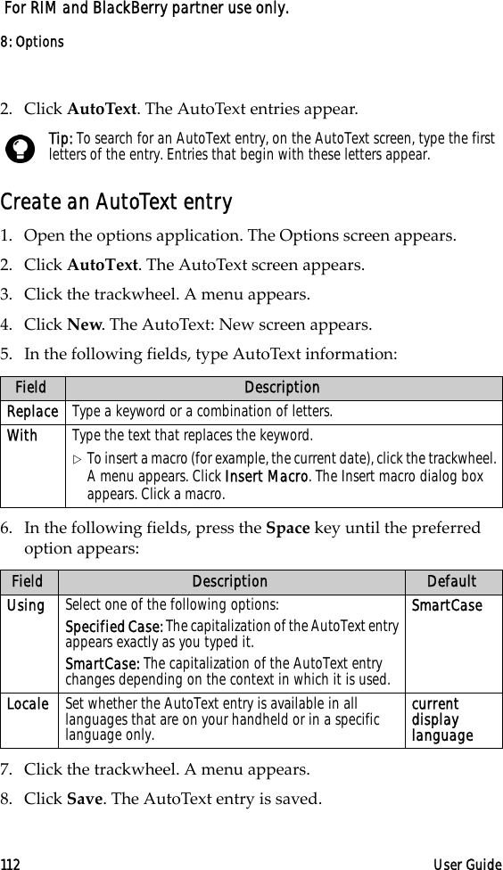 8: Options112 User Guide For RIM and BlackBerry partner use only.2. Click AutoText. The AutoText entries appear.Create an AutoText entry1. Open the options application. The Options screen appears. 2. Click AutoText. The AutoText screen appears. 3. Click the trackwheel. A menu appears.4. Click New. The AutoText: New screen appears.5. In the following fields, type AutoText information:6. In the following fields, press the Space key until the preferred option appears:7. Click the trackwheel. A menu appears. 8. Click Save. The AutoText entry is saved.Tip: To search for an AutoText entry, on the AutoText screen, type the first letters of the entry. Entries that begin with these letters appear.Field DescriptionReplace Type a keyword or a combination of letters.With Type the text that replaces the keyword.!To insert a macro (for example, the current date), click the trackwheel. A menu appears. Click Insert Macro. The Insert macro dialog box appears. Click a macro.Field Description DefaultUsing Select one of the following options:Specified Case: The capitalization of the AutoText entry appears exactly as you typed it.SmartCase: The capitalization of the AutoText entry changes depending on the context in which it is used.SmartCaseLocale Set whether the AutoText entry is available in all languages that are on your handheld or in a specific language only.current display language