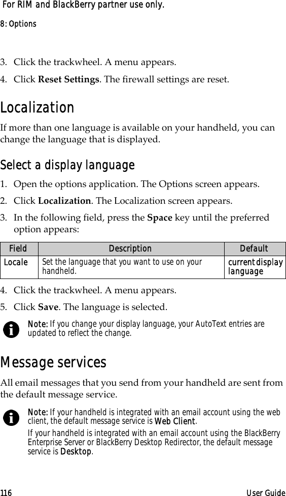 8: Options116 User Guide For RIM and BlackBerry partner use only.3. Click the trackwheel. A menu appears. 4. Click Reset Settings. The firewall settings are reset.LocalizationIf more than one language is available on your handheld, you can change the language that is displayed.Select a display language1. Open the options application. The Options screen appears.2. Click Localization. The Localization screen appears.3. In the following field, press the Space key until the preferred option appears:4. Click the trackwheel. A menu appears.5. Click Save. The language is selected.Message servicesAll email messages that you send from your handheld are sent from the default message service.Field Description DefaultLocale Set the language that you want to use on your handheld. current display languageNote: If you change your display language, your AutoText entries are updated to reflect the change.Note: If your handheld is integrated with an email account using the web client, the default message service is Web Client.If your handheld is integrated with an email account using the BlackBerry Enterprise Server or BlackBerry Desktop Redirector, the default message service is Desktop.