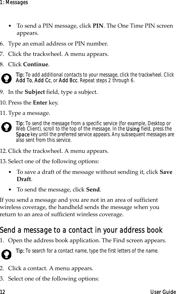 1: Messages12 User Guide•To send a PIN message, click PIN. The One Time PIN screen appears.6. Type an email address or PIN number. 7. Click the trackwheel. A menu appears.8. Click Continue.9. In the Subject field, type a subject.10. Press the Enter key.11. Type a message.12. Click the trackwheel. A menu appears.13. Select one of the following options: •To save a draft of the message without sending it, click Save Draft.•To send the message, click Send.If you send a message and you are not in an area of sufficient wireless coverage, the handheld sends the message when you return to an area of sufficient wireless coverage.Send a message to a contact in your address book1. Open the address book application. The Find screen appears.2. Click a contact. A menu appears.3. Select one of the following options:Tip: To add additional contacts to your message, click the trackwheel. Click Add To, Add Cc, or Add Bcc. Repeat steps 2 through 6. Tip: To send the message from a specific service (for example, Desktop or Web Client), scroll to the top of the message. In the Using field, press the Space key until the preferred service appears. Any subsequent messages are also sent from this service.Tip: To search for a contact name, type the first letters of the name.