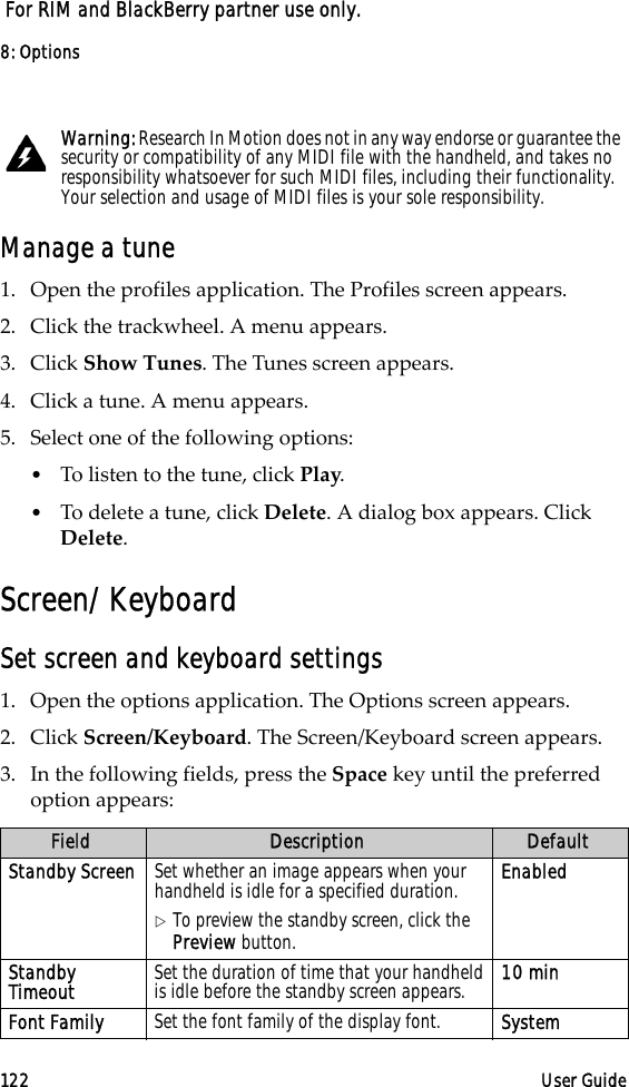 8: Options122 User Guide For RIM and BlackBerry partner use only.Manage a tune1. Open the profiles application. The Profiles screen appears.2. Click the trackwheel. A menu appears. 3. Click Show Tunes. The Tunes screen appears. 4. Click a tune. A menu appears.5. Select one of the following options:•To listen to the tune, click Play.•To delete a tune, click Delete. A dialog box appears. Click Delete.Screen/KeyboardSet screen and keyboard settings1. Open the options application. The Options screen appears.2. Click Screen/Keyboard. The Screen/Keyboard screen appears. 3. In the following fields, press the Space key until the preferred option appears:Warning: Research In Motion does not in any way endorse or guarantee the security or compatibility of any MIDI file with the handheld, and takes no responsibility whatsoever for such MIDI files, including their functionality. Your selection and usage of MIDI files is your sole responsibility.Field Description DefaultStandby Screen Set whether an image appears when your handheld is idle for a specified duration.!To preview the standby screen, click the Preview button.EnabledStandby Timeout Set the duration of time that your handheld is idle before the standby screen appears. 10 minFont Family Set the font family of the display font. System