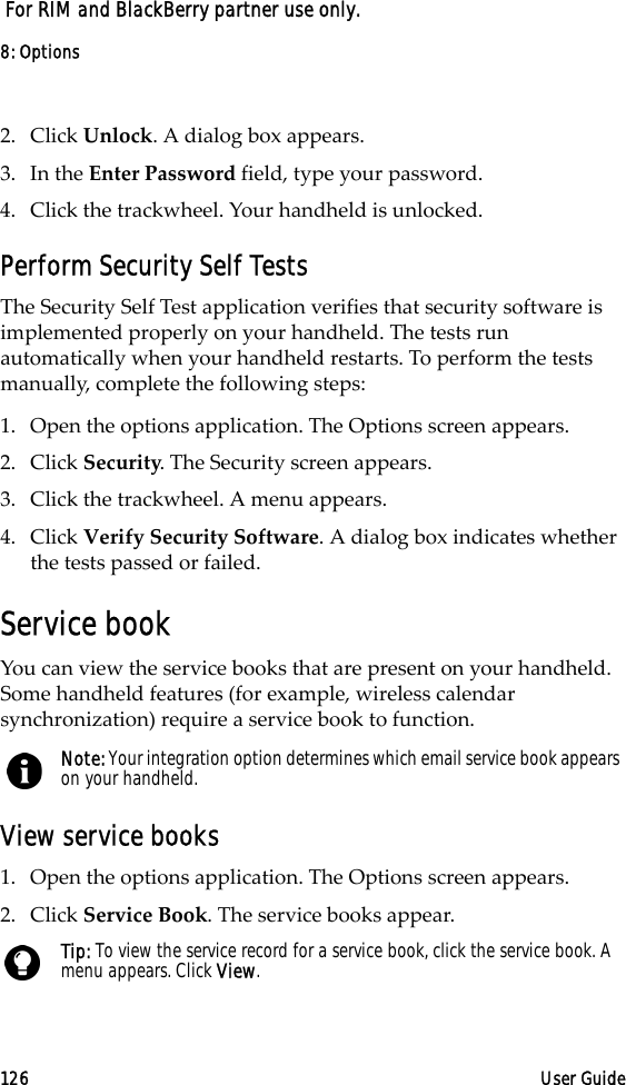 8: Options126 User Guide For RIM and BlackBerry partner use only.2. Click Unlock. A dialog box appears.3. In the Enter Password field, type your password.4. Click the trackwheel. Your handheld is unlocked.Perform Security Self TestsThe Security Self Test application verifies that security software is implemented properly on your handheld. The tests run automatically when your handheld restarts. To perform the tests manually, complete the following steps:1. Open the options application. The Options screen appears.2. Click Security. The Security screen appears.3. Click the trackwheel. A menu appears.4. Click Verify Security Software. A dialog box indicates whether the tests passed or failed.Service bookYou can view the service books that are present on your handheld. Some handheld features (for example, wireless calendar synchronization) require a service book to function.View service books1. Open the options application. The Options screen appears.2. Click Service Book. The service books appear.Note: Your integration option determines which email service book appears on your handheld.Tip: To view the service record for a service book, click the service book. A menu appears. Click View.