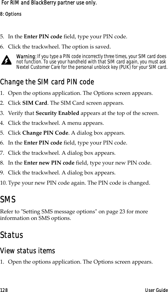 8: Options128 User Guide For RIM and BlackBerry partner use only.5. In the Enter PIN code field, type your PIN code.6. Click the trackwheel. The option is saved.Change the SIM card PIN code1. Open the options application. The Options screen appears.2. Click SIM Card. The SIM Card screen appears.3. Verify that Security Enabled appears at the top of the screen.4. Click the trackwheel. A menu appears.5. Click Change PIN Code. A dialog box appears.6. In the Enter PIN code field, type your PIN code.7. Click the trackwheel. A dialog box appears.8. In the Enter new PIN code field, type your new PIN code.9. Click the trackwheel. A dialog box appears.10. Type your new PIN code again. The PIN code is changed.SMSRefer to &quot;Setting SMS message options&quot; on page 23 for more information on SMS options.StatusView status items1. Open the options application. The Options screen appears.Warning: If you type a PIN code incorrectly three times, your SIM card does not function. To use your handheld with that SIM card again, you must ask Nextel Customer Care for the personal unblock key (PUK) for your SIM card.