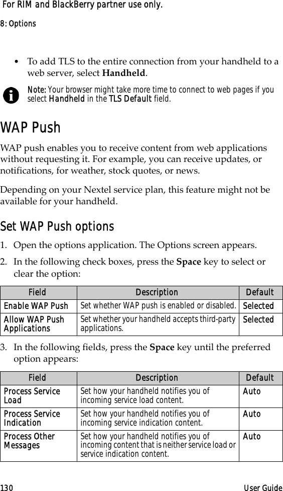 8: Options130 User Guide For RIM and BlackBerry partner use only.•To add TLS to the entire connection from your handheld to a web server, select Handheld.WAP PushWAP push enables you to receive content from web applications without requesting it. For example, you can receive updates, or notifications, for weather, stock quotes, or news. Depending on your Nextel service plan, this feature might not be available for your handheld.Set WAP Push options1. Open the options application. The Options screen appears.2. In the following check boxes, press the Space key to select or clear the option:3. In the following fields, press the Space key until the preferred option appears:Note: Your browser might take more time to connect to web pages if you select Handheld in the TLS Default field.Field Description DefaultEnable WAP Push Set whether WAP push is enabled or disabled. SelectedAllow WAP Push Applications Set whether your handheld accepts third-party applications. SelectedField Description DefaultProcess Service Load Set how your handheld notifies you of incoming service load content. AutoProcess Service Indication Set how your handheld notifies you of incoming service indication content. AutoProcess Other Messages Set how your handheld notifies you of incoming content that is neither service load or service indication content.Auto