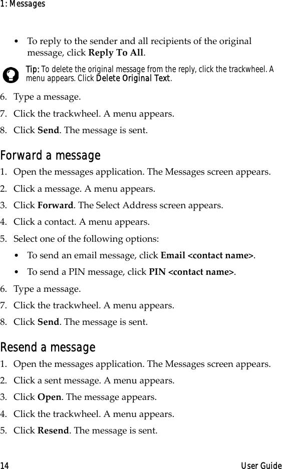 1: Messages14 User Guide•To reply to the sender and all recipients of the original message, click Reply To All.6. Type a message. 7. Click the trackwheel. A menu appears.8. Click Send. The message is sent.Forward a message1. Open the messages application. The Messages screen appears.2. Click a message. A menu appears.3. Click Forward. The Select Address screen appears.4. Click a contact. A menu appears.5. Select one of the following options:•To send an email message, click Email &lt;contact name&gt;.•To send a PIN message, click PIN &lt;contact name&gt;.6. Type a message. 7. Click the trackwheel. A menu appears.8. Click Send. The message is sent.Resend a message1. Open the messages application. The Messages screen appears.2. Click a sent message. A menu appears.3. Click Open. The message appears.4. Click the trackwheel. A menu appears.5. Click Resend. The message is sent.Tip: To delete the original message from the reply, click the trackwheel. A menu appears. Click Delete Original Text.