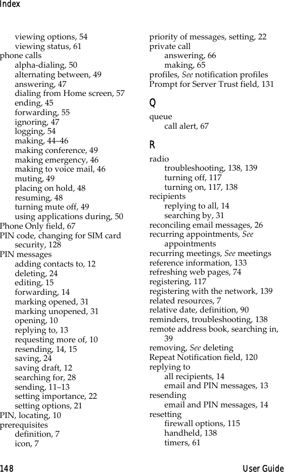 Index148 User Guideviewing options, 54viewing status, 61phone callsalpha-dialing, 50alternating between, 49answering, 47dialing from Home screen, 57ending, 45forwarding, 55ignoring, 47logging, 54making, 44–46making conference, 49making emergency, 46making to voice mail, 46muting, 49placing on hold, 48resuming, 48turning mute off, 49using applications during, 50Phone Only field, 67PIN code, changing for SIM card security, 128PIN messagesadding contacts to, 12deleting, 24editing, 15forwarding, 14marking opened, 31marking unopened, 31opening, 10replying to, 13requesting more of, 10resending, 14, 15saving, 24saving draft, 12searching for, 28sending, 11–13setting importance, 22setting options, 21PIN, locating, 10prerequisitesdefinition, 7icon, 7priority of messages, setting, 22private callanswering, 66making, 65profiles, See notification profilesPrompt for Server Trust field, 131Qqueuecall alert, 67Rradiotroubleshooting, 138, 139turning off, 117turning on, 117, 138recipientsreplying to all, 14searching by, 31reconciling email messages, 26recurring appointments, See appointmentsrecurring meetings, See meetingsreference information, 133refreshing web pages, 74registering, 117registering with the network, 139related resources, 7relative date, definition, 90reminders, troubleshooting, 138remote address book, searching in, 39removing, See deletingRepeat Notification field, 120replying toall recipients, 14email and PIN messages, 13resendingemail and PIN messages, 14resettingfirewall options, 115handheld, 138timers, 61