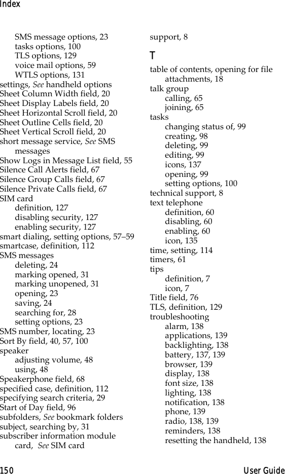Index150 User GuideSMS message options, 23tasks options, 100TLS options, 129voice mail options, 59WTLS options, 131settings, See handheld optionsSheet Column Width field, 20Sheet Display Labels field, 20Sheet Horizontal Scroll field, 20Sheet Outline Cells field, 20Sheet Vertical Scroll field, 20short message service, See SMS messagesShow Logs in Message List field, 55Silence Call Alerts field, 67Silence Group Calls field, 67Silence Private Calls field, 67SIM carddefinition, 127disabling security, 127enabling security, 127smart dialing, setting options, 57–59smartcase, definition, 112SMS messagesdeleting, 24marking opened, 31marking unopened, 31opening, 23saving, 24searching for, 28setting options, 23SMS number, locating, 23Sort By field, 40, 57, 100speakeradjusting volume, 48using, 48Speakerphone field, 68specified case, definition, 112specifying search criteria, 29Start of Day field, 96subfolders, See bookmark folderssubject, searching by, 31subscriber information module card,  See SIM cardsupport, 8Ttable of contents, opening for file attachments, 18talk groupcalling, 65joining, 65taskschanging status of, 99creating, 98deleting, 99editing, 99icons, 137opening, 99setting options, 100technical support, 8text telephonedefinition, 60disabling, 60enabling, 60icon, 135time, setting, 114timers, 61tipsdefinition, 7icon, 7Title field, 76TLS, definition, 129troubleshootingalarm, 138applications, 139backlighting, 138battery, 137, 139browser, 139display, 138font size, 138lighting, 138notification, 138phone, 139radio, 138, 139reminders, 138resetting the handheld, 138