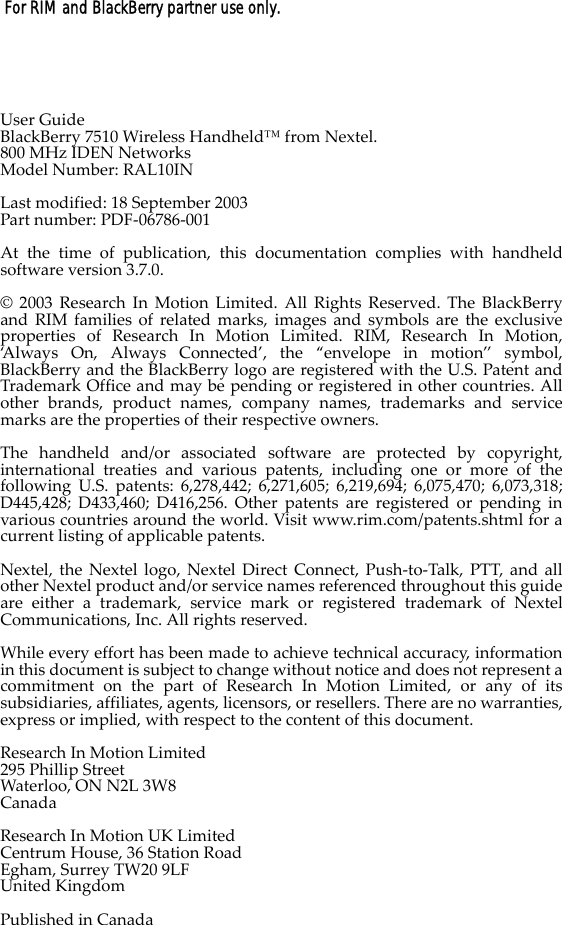  For RIM and BlackBerry partner use only.User GuideBlackBerry 7510 Wireless Handheld™ from Nextel.800 MHz IDEN NetworksModel Number: RAL10INLast modified: 18 September 2003Part number: PDF-06786-001At the time of publication, this documentation complies with handheldsoftware version 3.7.0.© 2003 Research In Motion Limited. All Rights Reserved. The BlackBerryand RIM families of related marks, images and symbols are the exclusiveproperties of Research In Motion Limited. RIM, Research In Motion,‘Always On, Always Connected’, the “envelope in motion” symbol,BlackBerry and the BlackBerry logo are registered with the U.S. Patent andTrademark Office and may be pending or registered in other countries. Allother brands, product names, company names, trademarks and servicemarks are the properties of their respective owners.The handheld and/or associated software are protected by copyright,international treaties and various patents, including one or more of thefollowing U.S. patents: 6,278,442; 6,271,605; 6,219,694; 6,075,470; 6,073,318;D445,428; D433,460; D416,256. Other patents are registered or pending invarious countries around the world. Visit www.rim.com/patents.shtml for acurrent listing of applicable patents.Nextel, the Nextel logo, Nextel Direct Connect, Push-to-Talk, PTT, and allother Nextel product and/or service names referenced throughout this guideare either a trademark, service mark or registered trademark of NextelCommunications, Inc. All rights reserved.While every effort has been made to achieve technical accuracy, informationin this document is subject to change without notice and does not represent acommitment on the part of Research In Motion Limited, or any of itssubsidiaries, affiliates, agents, licensors, or resellers. There are no warranties,express or implied, with respect to the content of this document.Research In Motion Limited295 Phillip StreetWaterloo, ON N2L 3W8CanadaResearch In Motion UK LimitedCentrum House, 36 Station RoadEgham, Surrey TW20 9LFUnited KingdomPublished in Canada