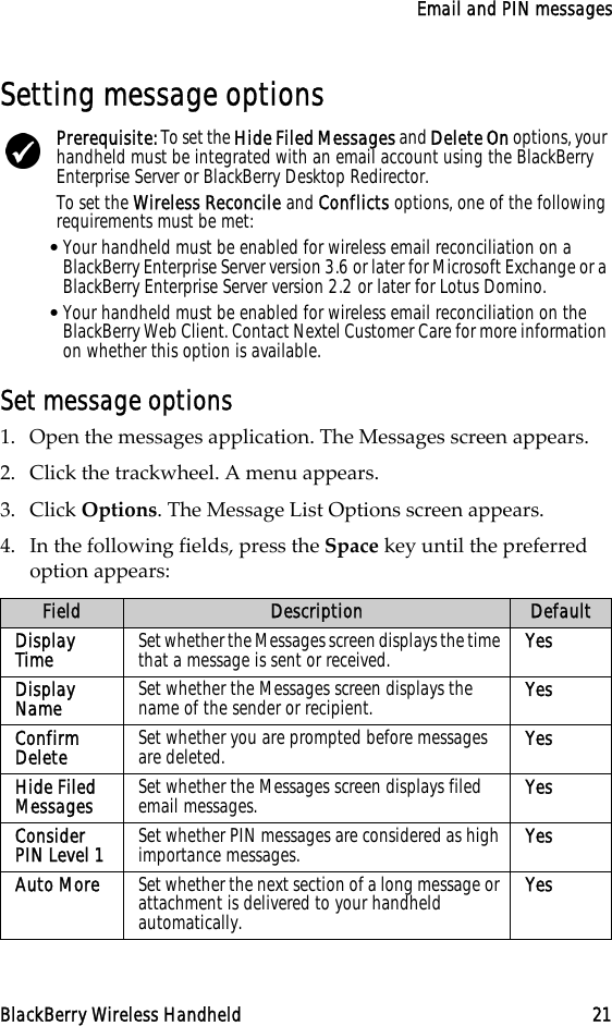 Email and PIN messagesBlackBerry Wireless Handheld 21Setting message optionsSet message options1. Open the messages application. The Messages screen appears.2. Click the trackwheel. A menu appears.3. Click Options. The Message List Options screen appears.4. In the following fields, press the Space key until the preferred option appears:Prerequisite: To set the Hide Filed Messages and Delete On options, your handheld must be integrated with an email account using the BlackBerry Enterprise Server or BlackBerry Desktop Redirector. To set the Wireless Reconcile and Conflicts options, one of the following requirements must be met:•Your handheld must be enabled for wireless email reconciliation on a BlackBerry Enterprise Server version 3.6 or later for Microsoft Exchange or a BlackBerry Enterprise Server version 2.2 or later for Lotus Domino.•Your handheld must be enabled for wireless email reconciliation on the BlackBerry Web Client. Contact Nextel Customer Care for more information on whether this option is available.Field Description DefaultDisplay Time Set whether the Messages screen displays the time that a message is sent or received. YesDisplay Name Set whether the Messages screen displays the name of the sender or recipient. YesConfirm Delete Set whether you are prompted before messages are deleted. YesHide Filed Messages Set whether the Messages screen displays filed email messages. YesConsider PIN Level 1 Set whether PIN messages are considered as high importance messages. YesAuto More Set whether the next section of a long message or attachment is delivered to your handheld automatically.Yes