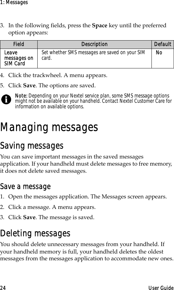 1: Messages24 User Guide3. In the following fields, press the Space key until the preferred option appears:4. Click the trackwheel. A menu appears.5. Click Save. The options are saved.Managing messagesSaving messagesYou can save important messages in the saved messages application. If your handheld must delete messages to free memory, it does not delete saved messages.Save a message1. Open the messages application. The Messages screen appears.2. Click a message. A menu appears.3. Click Save. The message is saved.Deleting messagesYou should delete unnecessary messages from your handheld. If your handheld memory is full, your handheld deletes the oldest messages from the messages application to accommodate new ones.Field Description DefaultLeave messages on SIM CardSet whether SMS messages are saved on your SIM card. NoNote: Depending on your Nextel service plan, some SMS message options might not be available on your handheld. Contact Nextel Customer Care for information on available options.