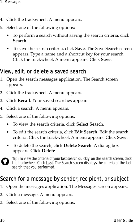 1: Messages30 User Guide4. Click the trackwheel. A menu appears.5. Select one of the following options:•To perform a search without saving the search criteria, click Search. •To save the search criteria, click Save. The Save Search screen appears. Type a name and a shortcut key for your search. Click the trackwheel. A menu appears. Click Save. View, edit, or delete a saved search1. Open the search messages application. The Search screen appears.2. Click the trackwheel. A menu appears.3. Click Recall. Your saved searches appear.4. Click a search. A menu appears.5. Select one of the following options:•To view the search criteria, click Select Search.•To edit the search criteria, click Edit Search. Edit the search criteria. Click the trackwheel. A menu appears. Click Save. •To delete the search, click Delete Search. A dialog box appears. Click Delete.Search for a message by sender, recipient, or subject1. Open the messages application. The Messages screen appears.2. Click a message. A menu appears.3. Select one of the following options:Tip: To view the criteria of your last search quickly, on the Search screen, click the trackwheel. Click Last. The Search screen displays the criteria of the last search that you performed. 