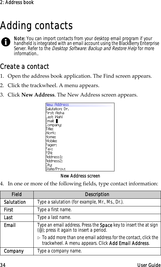 2: Address book34 User GuideAdding contactsCreate a contact1. Open the address book application. The Find screen appears.2. Click the trackwheel. A menu appears.3. Click New Address. The New Address screen appears.New Address screen4. In one or more of the following fields, type contact information:Note: You can import contacts from your desktop email program if your handheld is integrated with an email account using the BlackBerry Enterprise Server. Refer to the Desktop Software: Backup and Restore Help for more information..Field DescriptionSalutation Type a salutation (for example, Mr., Ms., Dr.).First Type a first name. Last Type a last name.Email Type an email address. Press the Space key to insert the at sign (@); press it again to insert a period.!To add more than one email address for the contact, click the trackwheel. A menu appears. Click Add Email Address.Company Type a company name.