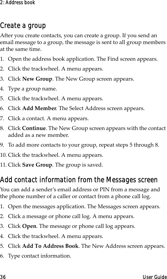 2: Address book36 User GuideCreate a groupAfter you create contacts, you can create a group. If you send an email message to a group, the message is sent to all group members at the same time.1. Open the address book application. The Find screen appears.2. Click the trackwheel. A menu appears.3. Click New Group. The New Group screen appears.4. Type a group name.5. Click the trackwheel. A menu appears.6. Click Add Member. The Select Address screen appears.7. Click a contact. A menu appears. 8. Click Continue. The New Group screen appears with the contact added as a new member.9. To add more contacts to your group, repeat steps 5 through 8. 10. Click the trackwheel. A menu appears. 11. Click Save Group. The group is saved.Add contact information from the Messages screenYou can add a sender’s email address or PIN from a message and the phone number of a caller or contact from a phone call log.1. Open the messages application. The Messages screen appears.2. Click a message or phone call log. A menu appears.3. Click Open. The message or phone call log appears.4. Click the trackwheel. A menu appears.5. Click Add To Address Book. The New Address screen appears.6. Type contact information.