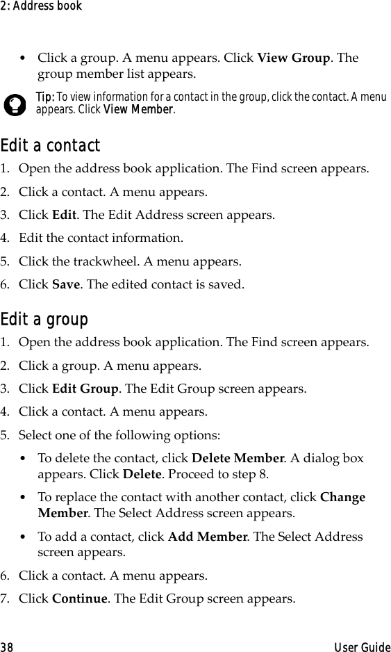 2: Address book38 User Guide•Click a group. A menu appears. Click View Group. The group member list appears.Edit a contact1. Open the address book application. The Find screen appears.2. Click a contact. A menu appears. 3. Click Edit. The Edit Address screen appears. 4. Edit the contact information.5. Click the trackwheel. A menu appears.6. Click Save. The edited contact is saved.Edit a group1. Open the address book application. The Find screen appears.2. Click a group. A menu appears. 3. Click Edit Group. The Edit Group screen appears. 4. Click a contact. A menu appears. 5. Select one of the following options: •To delete the contact, click Delete Member. A dialog box appears. Click Delete. Proceed to step 8.•To replace the contact with another contact, click Change Member. The Select Address screen appears.•To add a contact, click Add Member. The Select Address screen appears.6. Click a contact. A menu appears.7. Click Continue. The Edit Group screen appears.Tip: To view information for a contact in the group, click the contact. A menu appears. Click View Member.