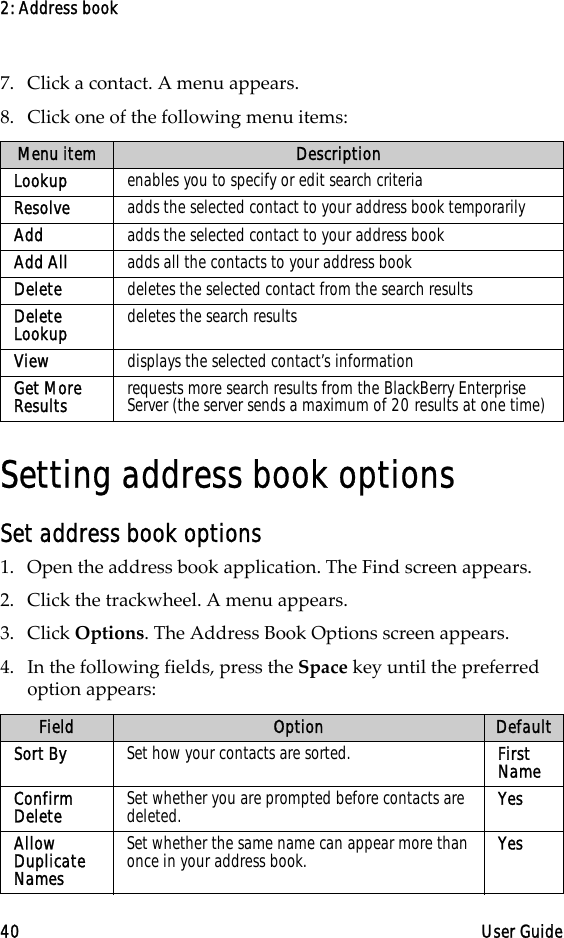 2: Address book40 User Guide7. Click a contact. A menu appears.8. Click one of the following menu items: Setting address book optionsSet address book options1. Open the address book application. The Find screen appears.2. Click the trackwheel. A menu appears. 3. Click Options. The Address Book Options screen appears. 4. In the following fields, press the Space key until the preferred option appears:Menu item DescriptionLookup enables you to specify or edit search criteriaResolve adds the selected contact to your address book temporarilyAdd adds the selected contact to your address bookAdd All  adds all the contacts to your address bookDelete  deletes the selected contact from the search resultsDelete Lookup  deletes the search resultsView displays the selected contact’s informationGet More Results requests more search results from the BlackBerry Enterprise Server (the server sends a maximum of 20 results at one time)Field Option DefaultSort By  Set how your contacts are sorted.  First NameConfirm Delete  Set whether you are prompted before contacts are deleted.  YesAllow Duplicate Names Set whether the same name can appear more than once in your address book.  Yes