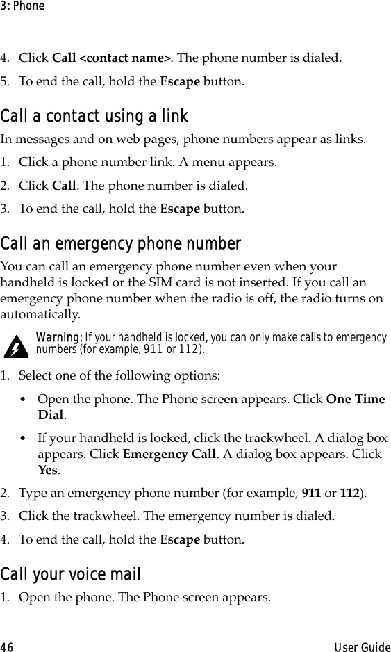3: Phone46 User Guide4. Click Call &lt;contact name&gt;. The phone number is dialed.5. To end the call, hold the Escape button.Call a contact using a linkIn messages and on web pages, phone numbers appear as links.1. Click a phone number link. A menu appears.2. Click Call. The phone number is dialed.3. To end the call, hold the Escape button.Call an emergency phone numberYou can call an emergency phone number even when your handheld is locked or the SIM card is not inserted. If you call an emergency phone number when the radio is off, the radio turns on automatically.1. Select one of the following options:•Open the phone. The Phone screen appears. Click One Time Dial.•If your handheld is locked, click the trackwheel. A dialog box appears. Click Emergency Call. A dialog box appears. Click Yes.2. Type an emergency phone number (for example, 911 or 112).3. Click the trackwheel. The emergency number is dialed.4. To end the call, hold the Escape button.Call your voice mail1. Open the phone. The Phone screen appears.Warning: If your handheld is locked, you can only make calls to emergency numbers (for example, 911 or 112).