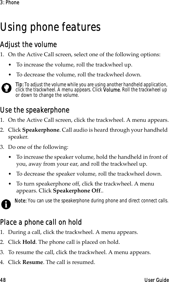 3: Phone48 User GuideUsing phone featuresAdjust the volume1. On the Active Call screen, select one of the following options:•To increase the volume, roll the trackwheel up.•To decrease the volume, roll the trackwheel down.Use the speakerphone1. On the Active Call screen, click the trackwheel. A menu appears.2. Click Speakerphone. Call audio is heard through your handheld speaker.3. Do one of the following:•To increase the speaker volume, hold the handheld in front of you, away from your ear, and roll the trackwheel up.•To decrease the speaker volume, roll the trackwheel down.•To turn speakerphone off, click the trackwheel. A menu appears. Click Speakerphone Off..Place a phone call on hold1. During a call, click the trackwheel. A menu appears. 2. Click Hold. The phone call is placed on hold.3. To resume the call, click the trackwheel. A menu appears. 4. Click Resume. The call is resumed.Tip: To adjust the volume while you are using another handheld application, click the trackwheel. A menu appears. Click Volume. Roll the trackwheel up or down to change the volume.Note: You can use the speakerphone during phone and direct connect calls.