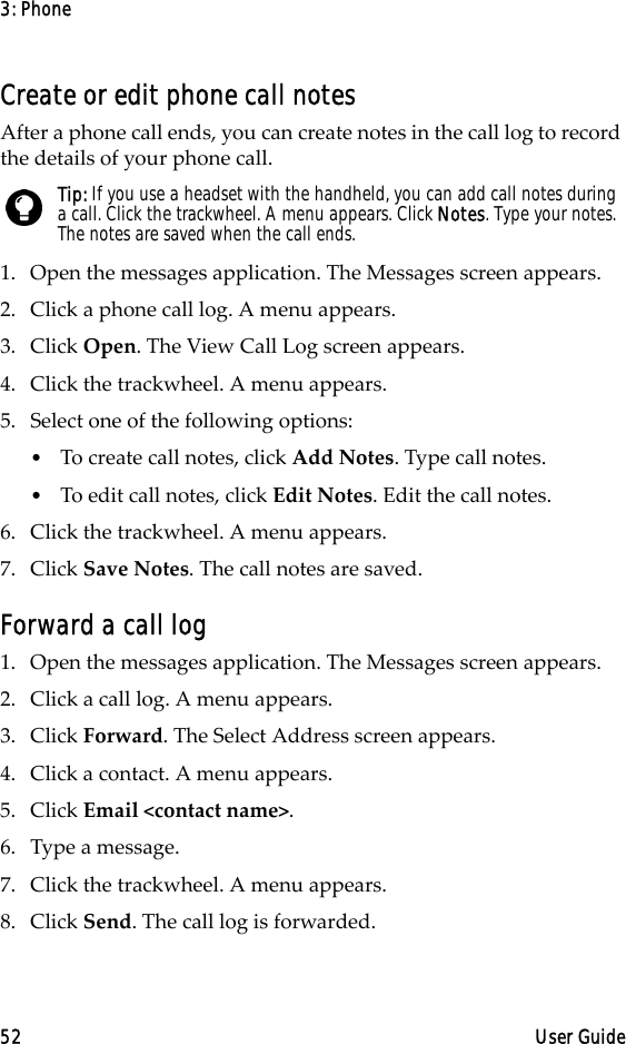 3: Phone52 User GuideCreate or edit phone call notesAfter a phone call ends, you can create notes in the call log to record the details of your phone call.1. Open the messages application. The Messages screen appears.2. Click a phone call log. A menu appears.3. Click Open. The View Call Log screen appears.4. Click the trackwheel. A menu appears.5. Select one of the following options:•To create call notes, click Add Notes. Type call notes. •To edit call notes, click Edit Notes. Edit the call notes. 6. Click the trackwheel. A menu appears. 7. Click Save Notes. The call notes are saved.Forward a call log1. Open the messages application. The Messages screen appears.2. Click a call log. A menu appears. 3. Click Forward. The Select Address screen appears.4. Click a contact. A menu appears.5. Click Email &lt;contact name&gt;.6. Type a message.7. Click the trackwheel. A menu appears. 8. Click Send. The call log is forwarded.Tip: If you use a headset with the handheld, you can add call notes during a call. Click the trackwheel. A menu appears. Click Notes. Type your notes. The notes are saved when the call ends.