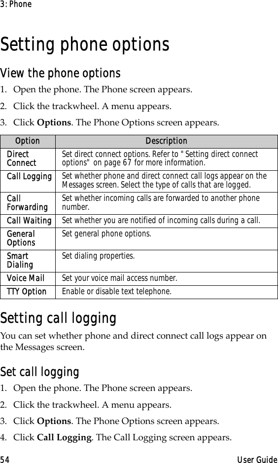 3: Phone54 User GuideSetting phone optionsView the phone options1. Open the phone. The Phone screen appears.2. Click the trackwheel. A menu appears.3. Click Options. The Phone Options screen appears.Setting call loggingYou can set whether phone and direct connect call logs appear on the Messages screen.Set call logging1. Open the phone. The Phone screen appears.2. Click the trackwheel. A menu appears.3. Click Options. The Phone Options screen appears.4. Click Call Logging. The Call Logging screen appears.Option DescriptionDirect Connect Set direct connect options. Refer to &quot;Setting direct connect options&quot; on page 67 for more information.Call Logging Set whether phone and direct connect call logs appear on the Messages screen. Select the type of calls that are logged. Call Forwarding Set whether incoming calls are forwarded to another phone number.Call Waiting Set whether you are notified of incoming calls during a call.General Options Set general phone options.Smart Dialing Set dialing properties.Voice Mail Set your voice mail access number.TTY Option Enable or disable text telephone.