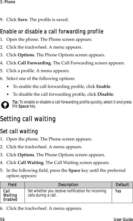 3: Phone56 User Guide9. Click Save. The profile is saved.Enable or disable a call forwarding profile1. Open the phone. The Phone screen appears.2. Click the trackwheel. A menu appears. 3. Click Options. The Phone Options screen appears.4. Click Call Forwarding. The Call Forwarding screen appears.5. Click a profile. A menu appears.6. Select one of the following options:•To enable the call forwarding profile, click Enable.•To disable the call forwarding profile, click Disable.Setting call waitingSet call waiting1. Open the phone. The Phone screen appears.2. Click the trackwheel. A menu appears. 3. Click Options. The Phone Options screen appears.4. Click Call Waiting. The Call Waiting screen appears.5. In the following field, press the Space key until the preferred option appears:6. Click the trackwheel. A menu appears.Tip: To enable or disable a call forwarding profile quickly, select it and press the Space key.Field Description DefaultCall Waiting EnabledSet whether you receive notification for incoming calls during a call. Yes