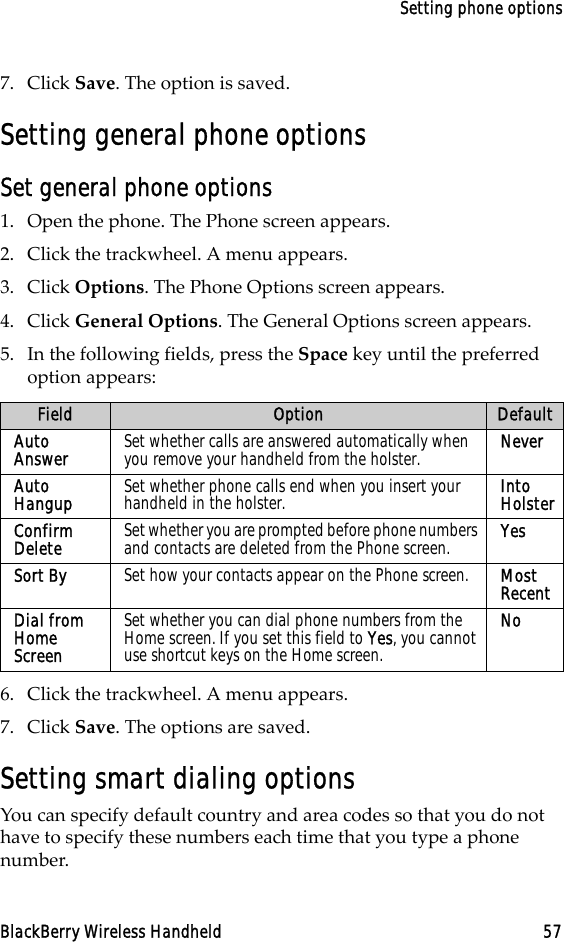 Setting phone optionsBlackBerry Wireless Handheld 577. Click Save. The option is saved.Setting general phone optionsSet general phone options1. Open the phone. The Phone screen appears.2. Click the trackwheel. A menu appears. 3. Click Options. The Phone Options screen appears. 4. Click General Options. The General Options screen appears.5. In the following fields, press the Space key until the preferred option appears:6. Click the trackwheel. A menu appears.7. Click Save. The options are saved.Setting smart dialing optionsYou can specify default country and area codes so that you do not have to specify these numbers each time that you type a phone number.Field Option DefaultAuto Answer  Set whether calls are answered automatically when you remove your handheld from the holster. NeverAuto Hangup  Set whether phone calls end when you insert your handheld in the holster.  Into HolsterConfirm Delete  Set whether you are prompted before phone numbers and contacts are deleted from the Phone screen. YesSort By  Set how your contacts appear on the Phone screen. Most RecentDial from Home ScreenSet whether you can dial phone numbers from the Home screen. If you set this field to Yes, you cannot use shortcut keys on the Home screen.No