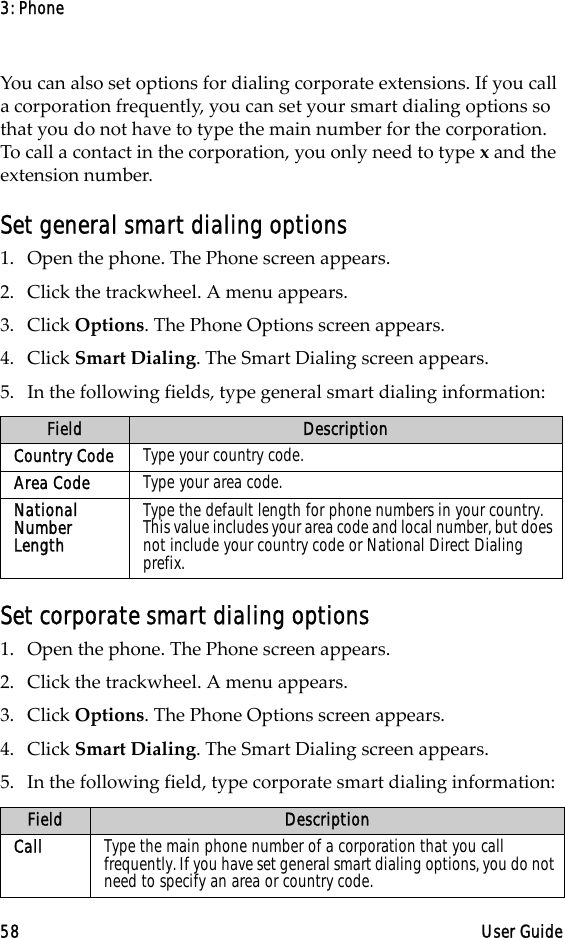3: Phone58 User GuideYou can also set options for dialing corporate extensions. If you call a corporation frequently, you can set your smart dialing options so that you do not have to type the main number for the corporation. To call a contact in the corporation, you only need to type x and the extension number. Set general smart dialing options1. Open the phone. The Phone screen appears.2. Click the trackwheel. A menu appears. 3. Click Options. The Phone Options screen appears.4. Click Smart Dialing. The Smart Dialing screen appears. 5. In the following fields, type general smart dialing information:Set corporate smart dialing options1. Open the phone. The Phone screen appears.2. Click the trackwheel. A menu appears. 3. Click Options. The Phone Options screen appears.4. Click Smart Dialing. The Smart Dialing screen appears. 5. In the following field, type corporate smart dialing information:Field DescriptionCountry Code Type your country code.Area Code Type your area code.National Number LengthType the default length for phone numbers in your country. This value includes your area code and local number, but does not include your country code or National Direct Dialing prefix. Field DescriptionCall Type the main phone number of a corporation that you call frequently. If you have set general smart dialing options, you do not need to specify an area or country code.