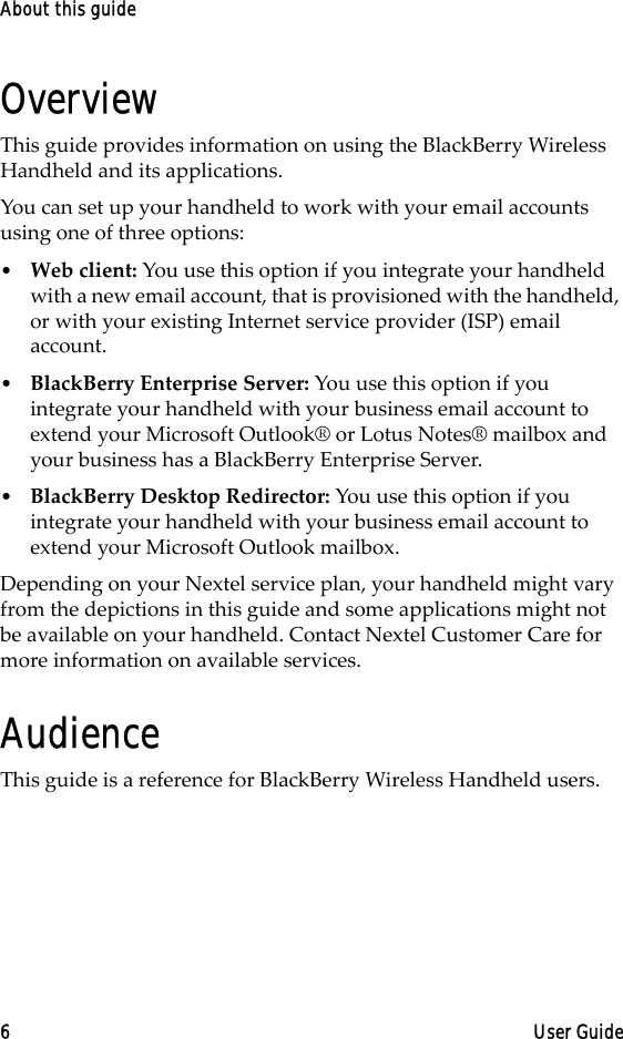 About this guide6 User GuideOverviewThis guide provides information on using the BlackBerry Wireless Handheld and its applications.You can set up your handheld to work with your email accounts using one of three options:•Web client: You use this option if you integrate your handheld with a new email account, that is provisioned with the handheld, or with your existing Internet service provider (ISP) email account.•BlackBerry Enterprise Server: You use this option if you integrate your handheld with your business email account to extend your Microsoft Outlook® or Lotus Notes® mailbox and your business has a BlackBerry Enterprise Server. •BlackBerry Desktop Redirector: You use this option if you integrate your handheld with your business email account to extend your Microsoft Outlook mailbox.Depending on your Nextel service plan, your handheld might vary from the depictions in this guide and some applications might not be available on your handheld. Contact Nextel Customer Care for more information on available services.AudienceThis guide is a reference for BlackBerry Wireless Handheld users. 