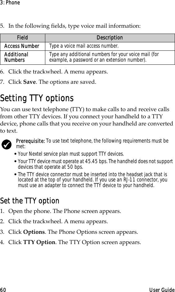 3: Phone60 User Guide5. In the following fields, type voice mail information:6. Click the trackwheel. A menu appears. 7. Click Save. The options are saved.Setting TTY optionsYou can use text telephone (TTY) to make calls to and receive calls from other TTY devices. If you connect your handheld to a TTY device, phone calls that you receive on your handheld are converted to text.Set the TTY option1. Open the phone. The Phone screen appears.2. Click the trackwheel. A menu appears. 3. Click Options. The Phone Options screen appears.4. Click TTY Option. The TTY Option screen appears.Field DescriptionAccess Number Type a voice mail access number.Additional Numbers Type any additional numbers for your voice mail (for example, a password or an extension number).Prerequisite: To use text telephone, the following requirements must be met:•Your Nextel service plan must support TTY devices.•Your TTY device must operate at 45.45 bps. The handheld does not support devices that operate at 50 bps.•The TTY device connector must be inserted into the headset jack that is located at the top of your handheld. If you use an RJ-11 connector, you must use an adapter to connect the TTY device to your handheld.