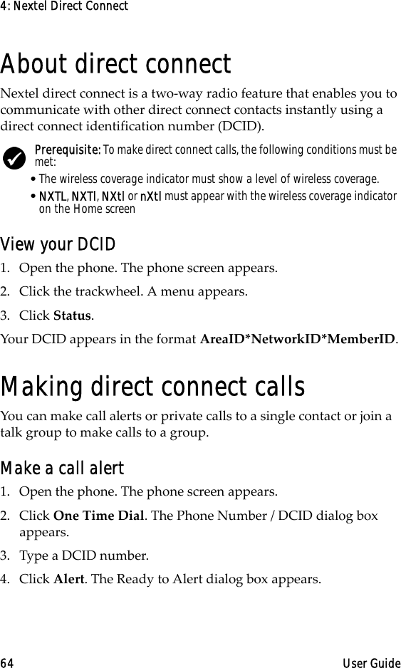 4: Nextel Direct Connect64 User GuideAbout direct connectNextel direct connect is a two-way radio feature that enables you to communicate with other direct connect contacts instantly using a direct connect identification number (DCID).View your DCID1. Open the phone. The phone screen appears.2. Click the trackwheel. A menu appears.3. Click Status.Your DCID appears in the format AreaID*NetworkID*MemberID.Making direct connect callsYou can make call alerts or private calls to a single contact or join a talk group to make calls to a group.Make a call alert1. Open the phone. The phone screen appears.2. Click One Time Dial. The Phone Number / DCID dialog box appears.3. Type a DCID number. 4. Click Alert. The Ready to Alert dialog box appears.Prerequisite: To make direct connect calls, the following conditions must be met:•The wireless coverage indicator must show a level of wireless coverage.•NXTL, NXTl, NXtl or nXtl must appear with the wireless coverage indicator on the Home screen