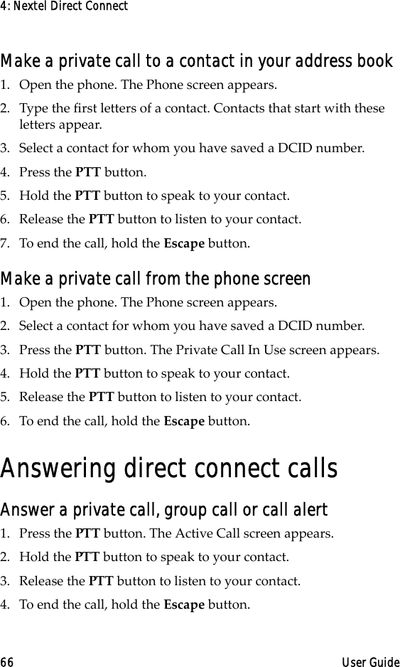 4: Nextel Direct Connect66 User GuideMake a private call to a contact in your address book1. Open the phone. The Phone screen appears.2. Type the first letters of a contact. Contacts that start with these letters appear.3. Select a contact for whom you have saved a DCID number. 4. Press the PTT button.5. Hold the PTT button to speak to your contact.6. Release the PTT button to listen to your contact.7. To end the call, hold the Escape button.Make a private call from the phone screen1. Open the phone. The Phone screen appears.2. Select a contact for whom you have saved a DCID number.3. Press the PTT button. The Private Call In Use screen appears.4. Hold the PTT button to speak to your contact.5. Release the PTT button to listen to your contact.6. To end the call, hold the Escape button.Answering direct connect callsAnswer a private call, group call or call alert1. Press the PTT button. The Active Call screen appears.2. Hold the PTT button to speak to your contact.3. Release the PTT button to listen to your contact.4. To end the call, hold the Escape button.