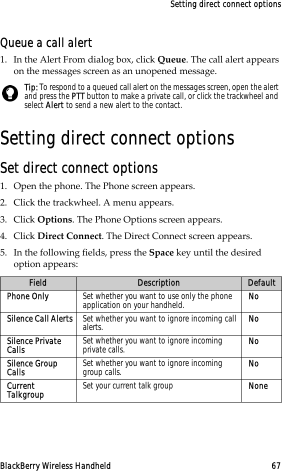 Setting direct connect optionsBlackBerry Wireless Handheld 67Queue a call alert1. In the Alert From dialog box, click Queue. The call alert appears on the messages screen as an unopened message. Setting direct connect optionsSet direct connect options1. Open the phone. The Phone screen appears.2. Click the trackwheel. A menu appears.3. Click Options. The Phone Options screen appears.4. Click Direct Connect. The Direct Connect screen appears.5. In the following fields, press the Space key until the desired option appears:Tip: To respond to a queued call alert on the messages screen, open the alert and press the PTT button to make a private call, or click the trackwheel and select Alert to send a new alert to the contact.Field Description DefaultPhone Only Set whether you want to use only the phone application on your handheld. NoSilence Call Alerts Set whether you want to ignore incoming call alerts. NoSilence Private Calls Set whether you want to ignore incoming private calls. NoSilence Group Calls Set whether you want to ignore incoming group calls. NoCurrent Talkgroup Set your current talk group None