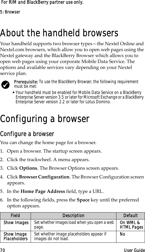 5: Browser70 User Guide For RIM and BlackBerry partner use only.About the handheld browsersYour handheld supports two browser types—the Nextel Online and Nextel.com browsers, which allow you to open web pages using the Nextel gateway and the BlackBerry Browser which allows you to open web pages using your corporate Mobile Data Service. The options and available services vary depending on your Nextel service plan.Configuring a browserConfigure a browserYou can change the home page for a browser.1. Open a browser. The startup screen appears.2. Click the trackwheel. A menu appears.3. Click Options. The Browser Options screen appears.4. Click Browser Configuration. The Browser Configuration screen appears.5. In the Home Page Address field, type a URL.6. In the following fields, press the Space key until the preferred option appears.Prerequisite: To use the BlackBerry Browser, the following requirement must be met:•Your handheld must be enabled for Mobile Data Service on a BlackBerry Enterprise Server version 3.5 or later for Microsoft Exchange or a BlackBerry Enterprise Server version 2.2 or later for Lotus Domino.Field Description DefaultShow Images Set whether images load when you open a web page. On WML &amp; HTML PagesShow Image Placeholders Set whether image placeholders appear if images do not load. No