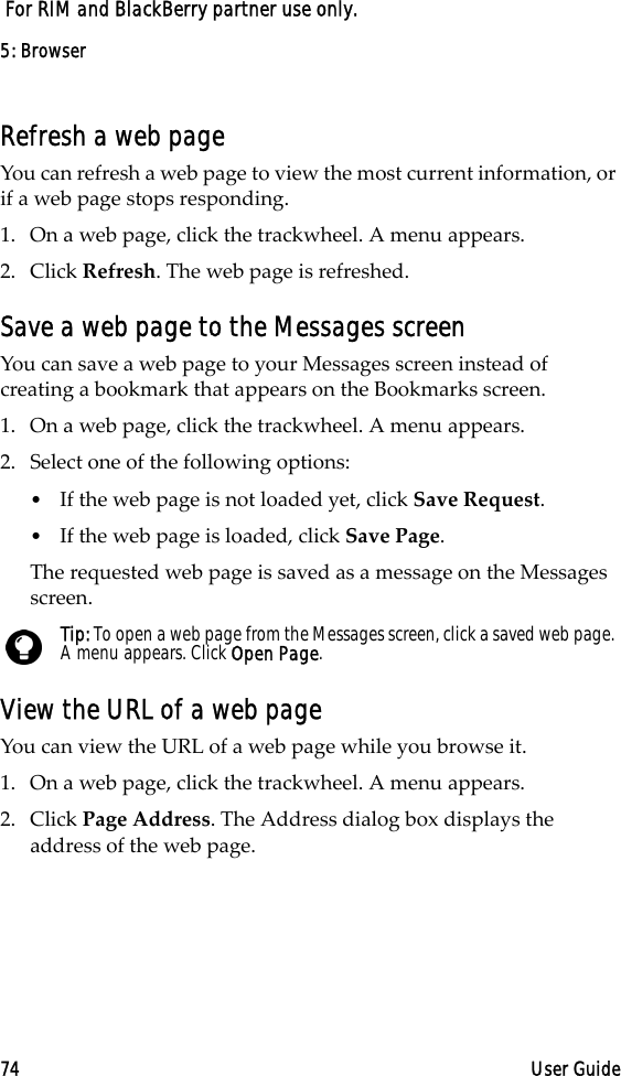5: Browser74 User Guide For RIM and BlackBerry partner use only.Refresh a web pageYou can refresh a web page to view the most current information, or if a web page stops responding. 1. On a web page, click the trackwheel. A menu appears.2. Click Refresh. The web page is refreshed.Save a web page to the Messages screenYou can save a web page to your Messages screen instead of creating a bookmark that appears on the Bookmarks screen. 1. On a web page, click the trackwheel. A menu appears.2. Select one of the following options:•If the web page is not loaded yet, click Save Request.•If the web page is loaded, click Save Page. The requested web page is saved as a message on the Messages screen.View the URL of a web pageYou can view the URL of a web page while you browse it.1. On a web page, click the trackwheel. A menu appears.2. Click Page Address. The Address dialog box displays the address of the web page. Tip: To open a web page from the Messages screen, click a saved web page. A menu appears. Click Open Page. 