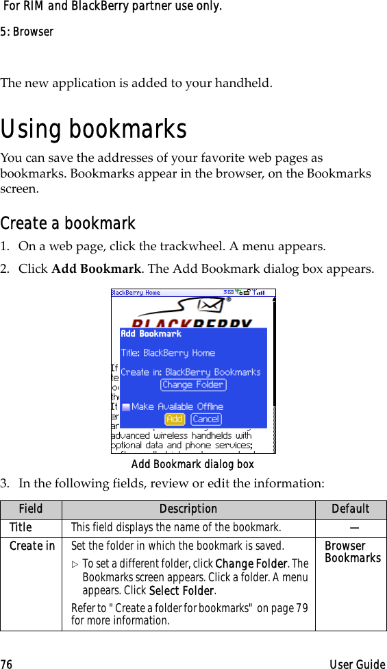 5: Browser76 User Guide For RIM and BlackBerry partner use only.The new application is added to your handheld.Using bookmarksYou can save the addresses of your favorite web pages as bookmarks. Bookmarks appear in the browser, on the Bookmarks screen.Create a bookmark1. On a web page, click the trackwheel. A menu appears.2. Click Add Bookmark. The Add Bookmark dialog box appears.Add Bookmark dialog box3. In the following fields, review or edit the information:Field Description DefaultTitle This field displays the name of the bookmark.  —Create in Set the folder in which the bookmark is saved. !To set a different folder, click Change Folder. The Bookmarks screen appears. Click a folder. A menu appears. Click Select Folder.Refer to &quot;Create a folder for bookmarks&quot; on page 79 for more information.Browser Bookmarks
