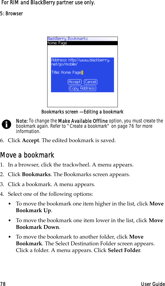 5: Browser78 User Guide For RIM and BlackBerry partner use only.Bookmarks screen — Editing a bookmark6. Click Accept. The edited bookmark is saved.Move a bookmark1. In a browser, click the trackwheel. A menu appears.2. Click Bookmarks. The Bookmarks screen appears.3. Click a bookmark. A menu appears.4. Select one of the following options:•To move the bookmark one item higher in the list, click Move Bookmark Up. •To move the bookmark one item lower in the list, click Move Bookmark Down.•To move the bookmark to another folder, click Move Bookmark. The Select Destination Folder screen appears. Click a folder. A menu appears. Click Select Folder.Note: To change the Make Available Offline option, you must create the bookmark again. Refer to &quot;Create a bookmark&quot; on page 76 for more information.