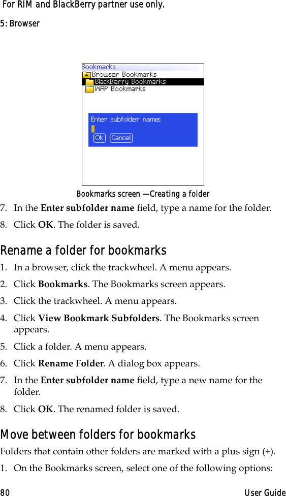 5: Browser80 User Guide For RIM and BlackBerry partner use only.Bookmarks screen — Creating a folder7. In the Enter subfolder name field, type a name for the folder. 8. Click OK. The folder is saved.Rename a folder for bookmarks1. In a browser, click the trackwheel. A menu appears.2. Click Bookmarks. The Bookmarks screen appears.3. Click the trackwheel. A menu appears.4. Click View Bookmark Subfolders. The Bookmarks screen appears.5. Click a folder. A menu appears.6. Click Rename Folder. A dialog box appears.7. In the Enter subfolder name field, type a new name for the folder.8. Click OK. The renamed folder is saved.Move between folders for bookmarksFolders that contain other folders are marked with a plus sign (+).1. On the Bookmarks screen, select one of the following options: