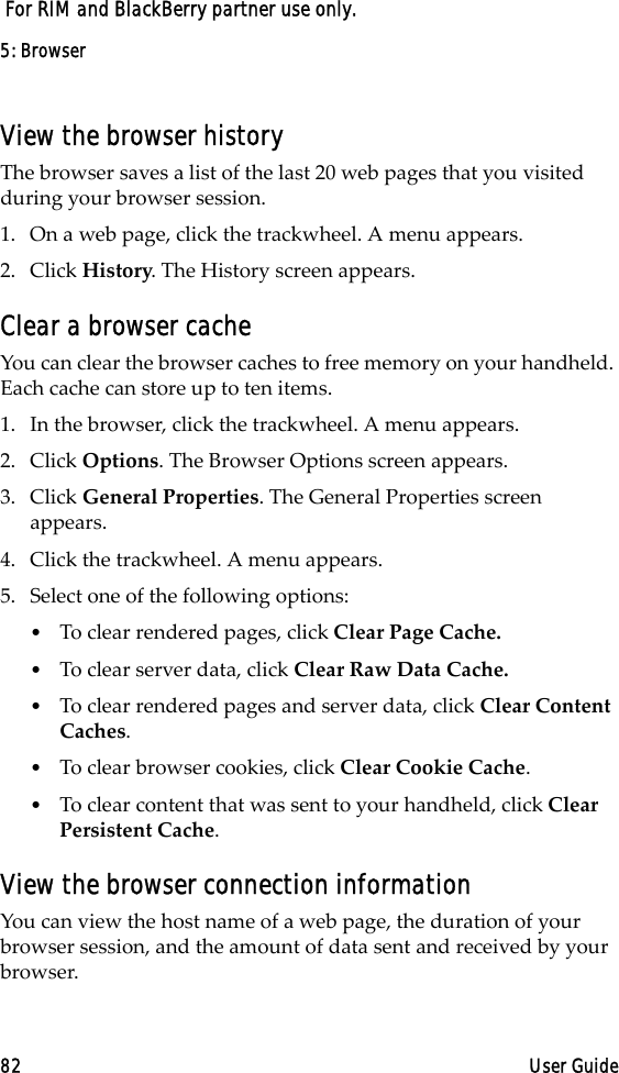 5: Browser82 User Guide For RIM and BlackBerry partner use only.View the browser historyThe browser saves a list of the last 20 web pages that you visited during your browser session. 1. On a web page, click the trackwheel. A menu appears.2. Click History. The History screen appears.Clear a browser cacheYou can clear the browser caches to free memory on your handheld. Each cache can store up to ten items.1. In the browser, click the trackwheel. A menu appears.2. Click Options. The Browser Options screen appears.3. Click General Properties. The General Properties screen appears. 4. Click the trackwheel. A menu appears.5. Select one of the following options:•To clear rendered pages, click Clear Page Cache.•To clear server data, click Clear Raw Data Cache.•To clear rendered pages and server data, click Clear Content Caches.•To clear browser cookies, click Clear Cookie Cache. •To clear content that was sent to your handheld, click Clear Persistent Cache.View the browser connection informationYou can view the host name of a web page, the duration of your browser session, and the amount of data sent and received by your browser. 