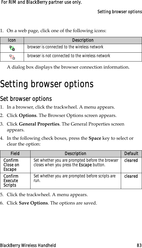 Setting browser optionsBlackBerry Wireless Handheld 83 For RIM and BlackBerry partner use only.1. On a web page, click one of the following icons:A dialog box displays the browser connection information.Setting browser optionsSet browser options1. In a browser, click the trackwheel. A menu appears.2. Click Options. The Browser Options screen appears.3. Click General Properties. The General Properties screen appears. 4. In the following check boxes, press the Space key to select or clear the option:5. Click the trackwheel. A menu appears.6. Click Save Options. The options are saved.Icon Descriptionbrowser is connected to the wireless networkbrowser is not connected to the wireless networkField Description DefaultConfirm Close on EscapeSet whether you are prompted before the browser closes when you press the Escape button. clearedConfirm Execute ScriptsSet whether you are prompted before scripts are run. cleared