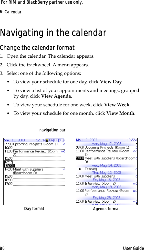 6: Calendar86 User Guide For RIM and BlackBerry partner use only.Navigating in the calendarChange the calendar format1. Open the calendar. The calendar appears.2. Click the trackwheel. A menu appears.3. Select one of the following options:•To view your schedule for one day, click View Day.•To view a list of your appointments and meetings, grouped by day, click View Agenda.•To view your schedule for one week, click View Week.•To view your schedule for one month, click View Month.Day format Agenda formatnavigation bar
