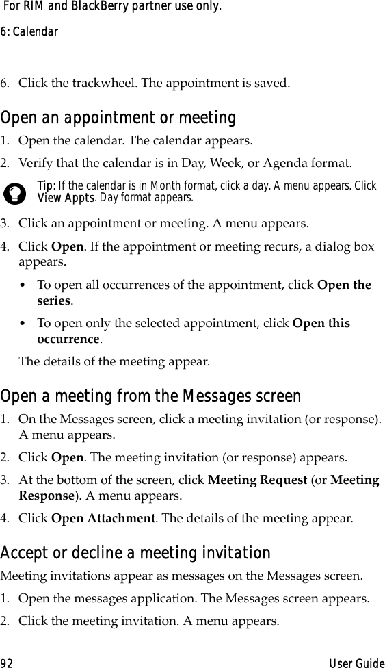 6: Calendar92 User Guide For RIM and BlackBerry partner use only.6. Click the trackwheel. The appointment is saved.Open an appointment or meeting1. Open the calendar. The calendar appears.2. Verify that the calendar is in Day, Week, or Agenda format.3. Click an appointment or meeting. A menu appears.4. Click Open. If the appointment or meeting recurs, a dialog box appears. •To open all occurrences of the appointment, click Open the series. •To open only the selected appointment, click Open this occurrence. The details of the meeting appear.Open a meeting from the Messages screen1. On the Messages screen, click a meeting invitation (or response). A menu appears. 2. Click Open. The meeting invitation (or response) appears. 3. At the bottom of the screen, click Meeting Request (or Meeting Response). A menu appears. 4. Click Open Attachment. The details of the meeting appear.Accept or decline a meeting invitationMeeting invitations appear as messages on the Messages screen.1. Open the messages application. The Messages screen appears.2. Click the meeting invitation. A menu appears.Tip: If the calendar is in Month format, click a day. A menu appears. Click View Appts. Day format appears.