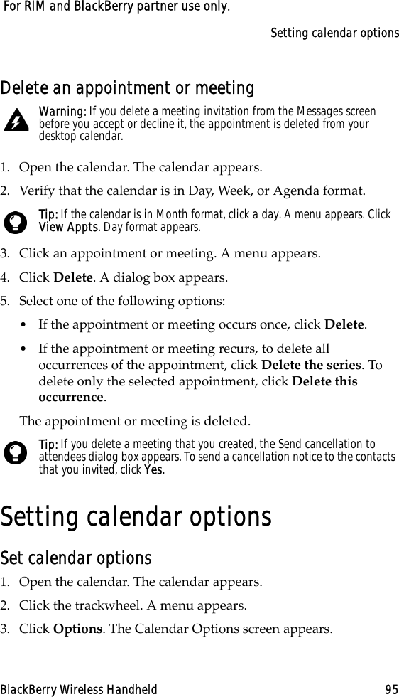 Setting calendar optionsBlackBerry Wireless Handheld 95 For RIM and BlackBerry partner use only.Delete an appointment or meeting1. Open the calendar. The calendar appears. 2. Verify that the calendar is in Day, Week, or Agenda format.3. Click an appointment or meeting. A menu appears.4. Click Delete. A dialog box appears.5. Select one of the following options:•If the appointment or meeting occurs once, click Delete. •If the appointment or meeting recurs, to delete all occurrences of the appointment, click Delete the series. To delete only the selected appointment, click Delete this occurrence.The appointment or meeting is deleted.Setting calendar optionsSet calendar options1. Open the calendar. The calendar appears.2. Click the trackwheel. A menu appears.3. Click Options. The Calendar Options screen appears. Warning: If you delete a meeting invitation from the Messages screen before you accept or decline it, the appointment is deleted from your desktop calendar.Tip: If the calendar is in Month format, click a day. A menu appears. Click View Appts. Day format appears.Tip: If you delete a meeting that you created, the Send cancellation to attendees dialog box appears. To send a cancellation notice to the contacts that you invited, click Yes. 