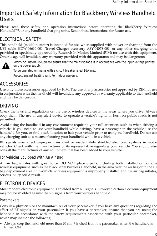 3Safety Information BookletImportant Safety Information for BlackBerry Wireless Handheld UsersPlease read these safety and operation instructions before operating the BlackBerry WirelessHandheld™, or any handheld charging units. Retain these instructions for future use.ELECTRICAL SAFETYThis handheld (model number) is intended for use when supplied with power or charging from theUSB cable HDW-06610-001, Travel Charger accessory ASY-04078-001, or any other charging unitsprovided or specifically approved by Research In Motion Limited (RIM) for use with this equipment.Other usage will invalidate any warranty provided with this apparatus and may be dangerous.ACCESSORIESUse only those accessories approved by RIM. The use of any accessories not approved by RIM for usein conjunction with the handheld will invalidate any approval or warranty applicable to the handheldand may be dangerous.DRIVINGCheck the laws and regulations on the use of wireless devices in the areas where you drive. Alwaysobey them. The use of any alert device to operate a vehicle&apos;s lights or horn on public roads is notpermitted.Avoid using the handheld in any environment requiring your full attention, such as when driving avehicle. If you need to use your handheld while driving, have a passenger in the vehicle use thehandheld for you, or find a safe location to halt your vehicle prior to using the handheld. Do not useany charging unit as a means of storing your handheld while in a vehicle.RF signals may affect improperly installed or inadequately shielded electronic systems in motorvehicles. Check with the manufacturer or its representative regarding your vehicle. You should alsoconsult the manufacturer of any equipment that has been added to your vehicle.For Vehicles Equipped With An Air BagAn air bag inflates with great force. DO NOT place objects, including both installed or portablewireless equipment, such as the BlackBerry Wireless Handheld, in the area over the air bag or in the airbag deployment area. If in-vehicle wireless equipment is improperly installed and the air bag inflates,serious injury could result.ELECTRONIC DEVICESMost modern electronic equipment is shielded from RF signals. However, certain electronic equipmentmay not be shielded against the RF signals from your wireless handheld.PacemakersConsult a physician or the manufacturer of your pacemaker if you have any questions regarding theeffect of RF signals on your pacemaker. If you have a pacemaker, ensure that you are using thehandheld in accordance with the safety requirements associated with your particular pacemaker,which may include the following:• Always keep the handheld more than 20 cm (7 inches) from the pacemaker when the handheld is turned ON.Warning: Before use, please ensure that the mains voltage is in accordance with the input voltage printed on the power supply. To be operated on mains with a circuit breaker rated 16A max.Protect against beating rain. For indoor use only.