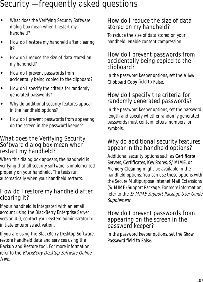 107Security — frequently asked questions•What does the Verifying Security Software dialog box mean when I restart my handheld?•How do I restore my handheld after clearing it?•How do I reduce the size of data stored on my handheld?•How do I prevent passwords from accidentally being copied to the clipboard?•How do I specify the criteria for randomly generated passwords?•Why do additional security features appear in the handheld options?•How do I prevent passwords from appearing on the screen in the password keeper?What does the Verifying Security Software dialog box mean when I restart my handheld?When this dialog box appears, the handheld is verifying that all security software is implemented properly on your handheld. The tests run automatically when your handheld restarts.How do I restore my handheld after clearing it?If your handheld is integrated with an email account using the BlackBerry Enterprise Server version 4.0, contact your system administrator to initiate enterprise activation.If you are using the BlackBerry Desktop Software, restore handheld data and services using the Backup and Restore tool. For more information, refer to the BlackBerry Desktop Software Online Help.How do I reduce the size of data stored on my handheld?To reduce the size of data stored on your handheld, enable content compression.How do I prevent passwords from accidentally being copied to the clipboard?In the password keeper options, set the Allow Clipboard Copy field to False.How do I specify the criteria for randomly generated passwords?In the password keeper options, set the password length and specify whether randomly generated passwords must contain letters, numbers, or symbols.Why do additional security features appear in the handheld options?Additional security options such as Certificate Servers, Certificates, Key Stores, S/MIME, or Memory Cleaning might be available in the handheld options. You can use these options with the Secure Multipurpose Internet Mail Extensions (S/MIME) Support Package. For more information, refer to the S/MIME Support Package User Guide Supplement.How do I prevent passwords from appearing on the screen in the password keeper?In the password keeper options, set the Show Password field to False.