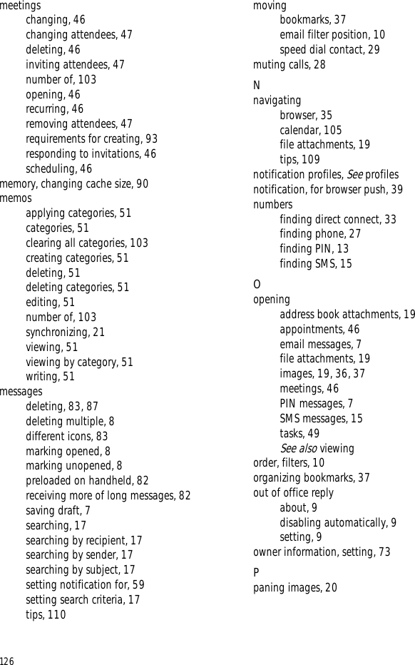 126meetingschanging, 46changing attendees, 47deleting, 46inviting attendees, 47number of, 103opening, 46recurring, 46removing attendees, 47requirements for creating, 93responding to invitations, 46scheduling, 46memory, changing cache size, 90memosapplying categories, 51categories, 51clearing all categories, 103creating categories, 51deleting, 51deleting categories, 51editing, 51number of, 103synchronizing, 21viewing, 51viewing by category, 51writing, 51messagesdeleting, 83, 87deleting multiple, 8different icons, 83marking opened, 8marking unopened, 8preloaded on handheld, 82receiving more of long messages, 82saving draft, 7searching, 17searching by recipient, 17searching by sender, 17searching by subject, 17setting notification for, 59setting search criteria, 17tips, 110movingbookmarks, 37email filter position, 10speed dial contact, 29muting calls, 28Nnavigatingbrowser, 35calendar, 105file attachments, 19tips, 109notification profiles, See profilesnotification, for browser push, 39numbersfinding direct connect, 33finding phone, 27finding PIN, 13finding SMS, 15Oopeningaddress book attachments, 19appointments, 46email messages, 7file attachments, 19images, 19, 36, 37meetings, 46PIN messages, 7SMS messages, 15tasks, 49See also viewingorder, filters, 10organizing bookmarks, 37out of office replyabout, 9disabling automatically, 9setting, 9owner information, setting, 73Ppaning images, 20