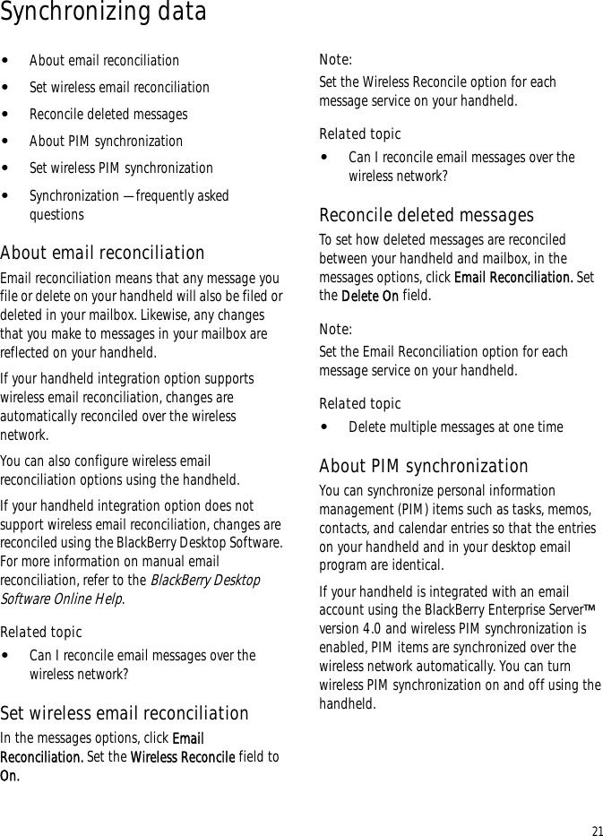 21Synchronizing data•About email reconciliation•Set wireless email reconciliation•Reconcile deleted messages•About PIM synchronization•Set wireless PIM synchronization•Synchronization — frequently asked questionsAbout email reconciliationEmail reconciliation means that any message you file or delete on your handheld will also be filed or deleted in your mailbox. Likewise, any changes that you make to messages in your mailbox are reflected on your handheld.If your handheld integration option supports wireless email reconciliation, changes are automatically reconciled over the wireless network.You can also configure wireless email reconciliation options using the handheld.If your handheld integration option does not support wireless email reconciliation, changes are reconciled using the BlackBerry Desktop Software. For more information on manual email reconciliation, refer to the BlackBerry Desktop Software Online Help.Related topic•Can I reconcile email messages over the wireless network?Set wireless email reconciliationIn the messages options, click Email Reconciliation. Set the Wireless Reconcile field to On.Note:Set the Wireless Reconcile option for each message service on your handheld.Related topic•Can I reconcile email messages over the wireless network?Reconcile deleted messagesTo set how deleted messages are reconciled between your handheld and mailbox, in the messages options, click Email Reconciliation. Set the Delete On field.Note:Set the Email Reconciliation option for each message service on your handheld.Related topic•Delete multiple messages at one timeAbout PIM synchronizationYou can synchronize personal information management (PIM) items such as tasks, memos, contacts, and calendar entries so that the entries on your handheld and in your desktop email program are identical.If your handheld is integrated with an email account using the BlackBerry Enterprise Server™ version 4.0 and wireless PIM synchronization is enabled, PIM items are synchronized over the wireless network automatically. You can turn wireless PIM synchronization on and off using the handheld. 