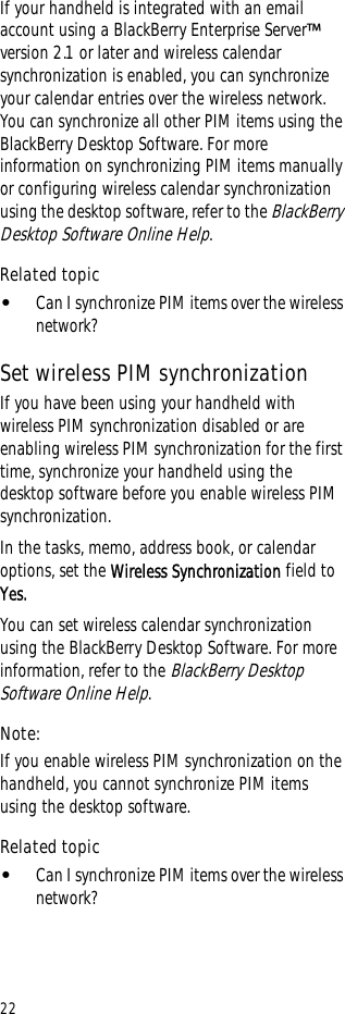 22If your handheld is integrated with an email account using a BlackBerry Enterprise Server™ version 2.1 or later and wireless calendar synchronization is enabled, you can synchronize your calendar entries over the wireless network. You can synchronize all other PIM items using the BlackBerry Desktop Software. For more information on synchronizing PIM items manually or configuring wireless calendar synchronization using the desktop software, refer to the BlackBerry Desktop Software Online Help.Related topic•Can I synchronize PIM items over the wireless network?Set wireless PIM synchronizationIf you have been using your handheld with wireless PIM synchronization disabled or are enabling wireless PIM synchronization for the first time, synchronize your handheld using the desktop software before you enable wireless PIM synchronization.In the tasks, memo, address book, or calendar options, set the Wireless Synchronization field to Yes.You can set wireless calendar synchronization using the BlackBerry Desktop Software. For more information, refer to the BlackBerry Desktop Software Online Help.Note:If you enable wireless PIM synchronization on the handheld, you cannot synchronize PIM items using the desktop software.Related topic•Can I synchronize PIM items over the wireless network?