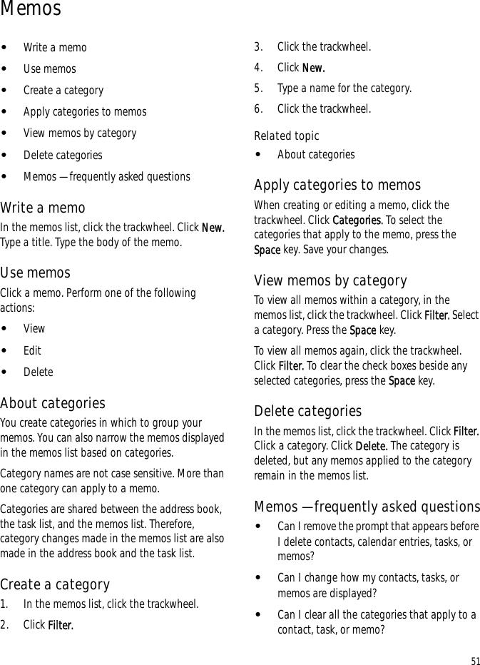 51Memos•Write a memo•Use memos•Create a category•Apply categories to memos•View memos by category•Delete categories•Memos — frequently asked questionsWrite a memoIn the memos list, click the trackwheel. Click New. Type a title. Type the body of the memo.Use memosClick a memo. Perform one of the following actions:•View•Edit•DeleteAbout categoriesYou create categories in which to group your memos. You can also narrow the memos displayed in the memos list based on categories.Category names are not case sensitive. More than one category can apply to a memo.Categories are shared between the address book, the task list, and the memos list. Therefore, category changes made in the memos list are also made in the address book and the task list.Create a category1. In the memos list, click the trackwheel.2. Click Filter.3. Click the trackwheel.4. Click New.5. Type a name for the category.6. Click the trackwheel.Related topic•About categoriesApply categories to memosWhen creating or editing a memo, click the trackwheel. Click Categories. To select the categories that apply to the memo, press the Space key. Save your changes.View memos by categoryTo view all memos within a category, in the memos list, click the trackwheel. Click Filter. Select a category. Press the Space key.To view all memos again, click the trackwheel. Click Filter. To clear the check boxes beside any selected categories, press the Space key.Delete categoriesIn the memos list, click the trackwheel. Click Filter. Click a category. Click Delete. The category is deleted, but any memos applied to the category remain in the memos list.Memos — frequently asked questions•Can I remove the prompt that appears before I delete contacts, calendar entries, tasks, or memos?•Can I change how my contacts, tasks, or memos are displayed?•Can I clear all the categories that apply to a contact, task, or memo?