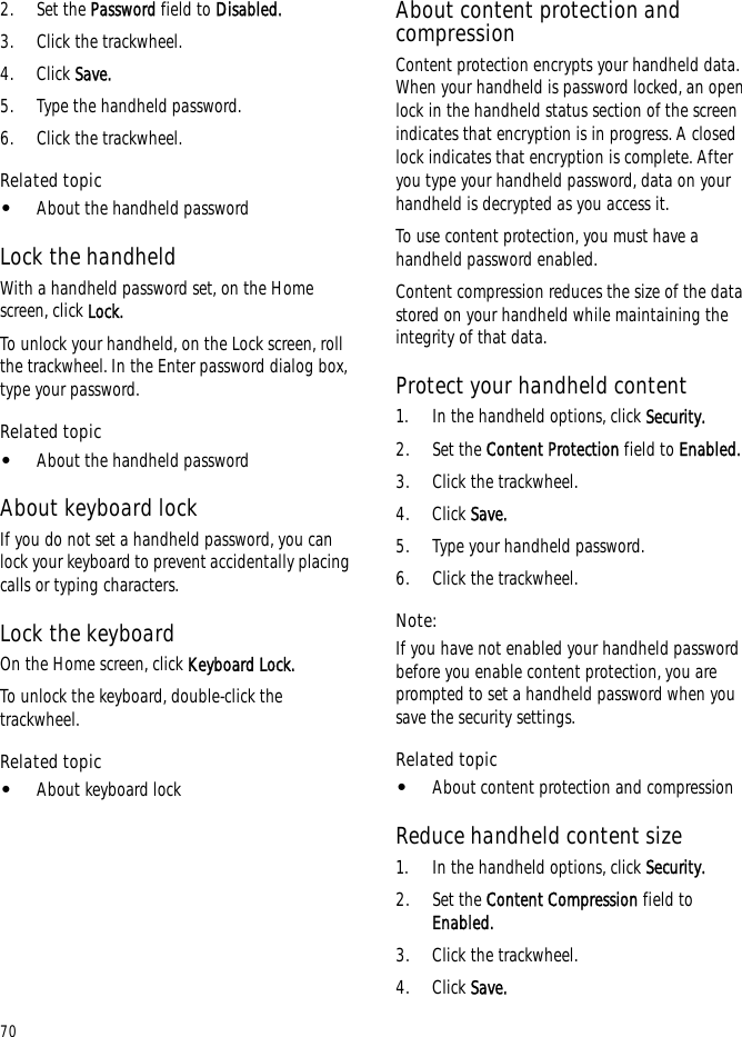 702. Set the Password field to Disabled.3. Click the trackwheel.4. Click Save.5. Type the handheld password.6. Click the trackwheel.Related topic•About the handheld passwordLock the handheldWith a handheld password set, on the Home screen, click Lock. To unlock your handheld, on the Lock screen, roll the trackwheel. In the Enter password dialog box, type your password.Related topic•About the handheld passwordAbout keyboard lockIf you do not set a handheld password, you can lock your keyboard to prevent accidentally placing calls or typing characters.Lock the keyboardOn the Home screen, click Keyboard Lock.To unlock the keyboard, double-click the trackwheel.Related topic•About keyboard lockAbout content protection and compressionContent protection encrypts your handheld data. When your handheld is password locked, an open lock in the handheld status section of the screen indicates that encryption is in progress. A closed lock indicates that encryption is complete. After you type your handheld password, data on your handheld is decrypted as you access it.To use content protection, you must have a handheld password enabled.Content compression reduces the size of the data stored on your handheld while maintaining the integrity of that data.Protect your handheld content1. In the handheld options, click Security.2. Set the Content Protection field to Enabled. 3. Click the trackwheel.4. Click Save.5. Type your handheld password.6. Click the trackwheel.Note:If you have not enabled your handheld password before you enable content protection, you are prompted to set a handheld password when you save the security settings.Related topic•About content protection and compressionReduce handheld content size1. In the handheld options, click Security.2. Set the Content Compression field to Enabled.3. Click the trackwheel.4. Click Save.