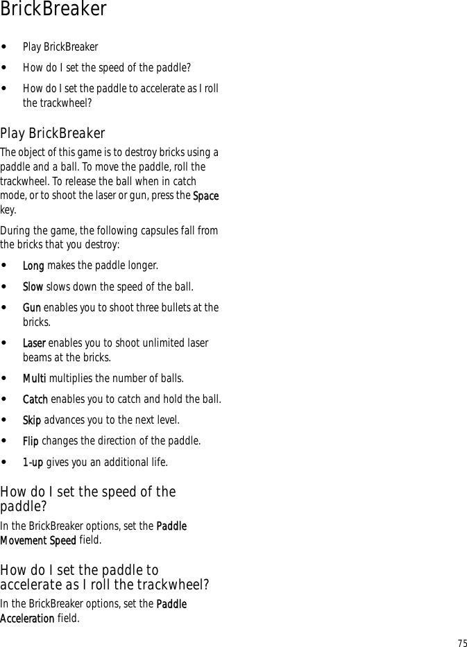 75BrickBreaker•Play BrickBreaker•How do I set the speed of the paddle?•How do I set the paddle to accelerate as I roll the trackwheel?Play BrickBreakerThe object of this game is to destroy bricks using a paddle and a ball. To move the paddle, roll the trackwheel. To release the ball when in catch mode, or to shoot the laser or gun, press the Space key.During the game, the following capsules fall from the bricks that you destroy:•Long makes the paddle longer.•Slow slows down the speed of the ball.•Gun enables you to shoot three bullets at the bricks.•Laser enables you to shoot unlimited laser beams at the bricks.•Multi multiplies the number of balls.•Catch enables you to catch and hold the ball.•Skip advances you to the next level.•Flip changes the direction of the paddle.•1-up gives you an additional life.How do I set the speed of the paddle?In the BrickBreaker options, set the Paddle Movement Speed field.How do I set the paddle to accelerate as I roll the trackwheel?In the BrickBreaker options, set the Paddle Acceleration field.