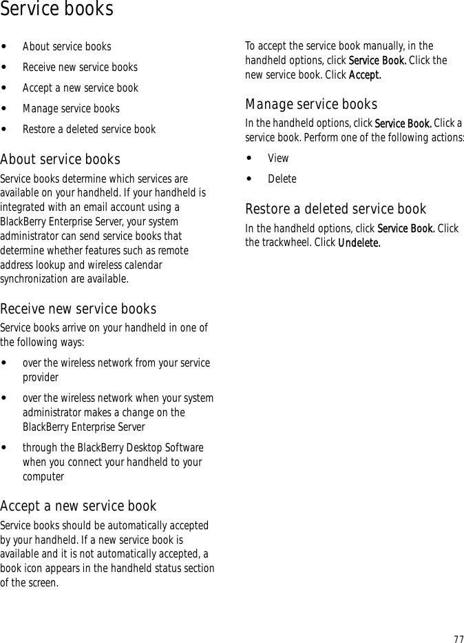 77Service books•About service books•Receive new service books•Accept a new service book•Manage service books•Restore a deleted service bookAbout service booksService books determine which services are available on your handheld. If your handheld is integrated with an email account using a BlackBerry Enterprise Server, your system administrator can send service books that determine whether features such as remote address lookup and wireless calendar synchronization are available.Receive new service booksService books arrive on your handheld in one of the following ways:•over the wireless network from your service provider•over the wireless network when your system administrator makes a change on the BlackBerry Enterprise Server•through the BlackBerry Desktop Software when you connect your handheld to your computerAccept a new service bookService books should be automatically accepted by your handheld. If a new service book is available and it is not automatically accepted, a book icon appears in the handheld status section of the screen.To accept the service book manually, in the handheld options, click Service Book. Click the new service book. Click Accept.Manage service booksIn the handheld options, click Service Book. Click a service book. Perform one of the following actions:•View•DeleteRestore a deleted service bookIn the handheld options, click Service Book. Click the trackwheel. Click Undelete.