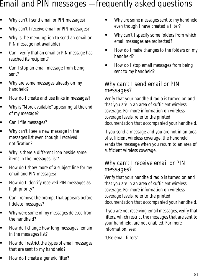 81Email and PIN messages — frequently asked questions•Why can’t I send email or PIN messages?•Why can’t I receive email or PIN messages?•Why is the menu option to send an email or PIN message not available?•Can I verify that an email or PIN message has reached its recipient?•Can I stop an email message from being sent?•Why are some messages already on my handheld?•How do I create and use links in messages?•Why is “More available” appearing at the end of my message?•Can I file messages?•Why can’t I see a new message in the messages list even though I received notification?•Why is there a different icon beside some items in the messages list?•How do I show more of a subject line for my email and PIN messages?•How do I identify received PIN messages as high priority?•Can I remove the prompt that appears before I delete messages?•Why were some of my messages deleted from the handheld?•How do I change how long messages remain in the messages list?•How do I restrict the types of email messages that are sent to my handheld?•How do I create a generic filter?•Why are some messages sent to my handheld even though I have created a filter?•Why can’t I specify some folders from which email messages are redirected?•How do I make changes to the folders on my handheld?•How do I stop email messages from being sent to my handheld?Why can’t I send email or PIN messages?Verify that your handheld radio is turned on and that you are in an area of sufficient wireless coverage. For more information on wireless coverage levels, refer to the printed documentation that accompanied your handheld.If you send a message and you are not in an area of sufficient wireless coverage, the handheld sends the message when you return to an area of sufficient wireless coverage.Why can’t I receive email or PIN messages?Verify that your handheld radio is turned on and that you are in an area of sufficient wireless coverage. For more information on wireless coverage levels, refer to the printed documentation that accompanied your handheld.If you are not receiving email messages, verify that filters, which restrict the messages that are sent to your handheld, are not enabled. For more information, see:“Use email filters”